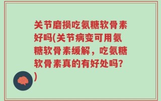 关节磨损吃氨糖软骨素好吗(关节病变可用氨糖软骨素缓解，吃氨糖软骨素真的有好处吗？)