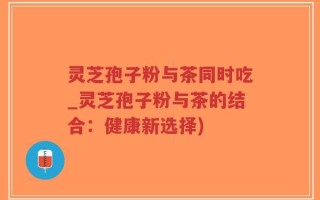 灵芝孢子粉与茶同时吃_灵芝孢子粉与茶的结合：健康新选择)