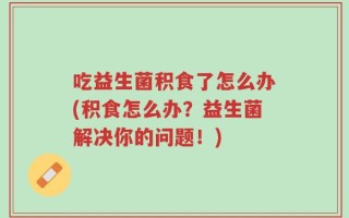 吃益生菌积食了怎么办(积食怎么办？益生菌解决你的问题！)