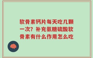 软骨素钙片每天吃几颗一次？补充氨糖硫酸软骨素有什么作用怎么吃