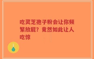 吃灵芝孢子粉会让你频繁放屁？竟然如此让人吃惊