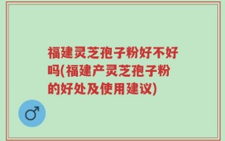 福建灵芝孢子粉好不好吗(福建产灵芝孢子粉的好处及使用建议)