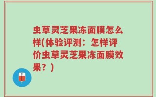 虫草灵芝果冻面膜怎么样(体验评测：怎样评价虫草灵芝果冻面膜效果？)