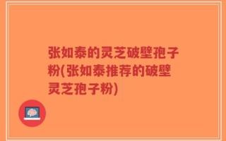 张如泰的灵芝破壁孢子粉(张如泰推荐的破壁灵芝孢子粉)