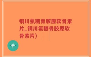 铜川氨糖骨胶原软骨素片_铜川氨糖骨胶原软骨素片)