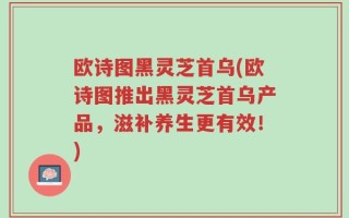 欧诗图黑灵芝首乌(欧诗图推出黑灵芝首乌产品，滋补养生更有效！)