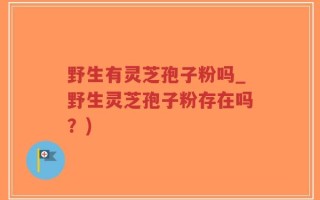 野生有灵芝孢子粉吗_野生灵芝孢子粉存在吗？)