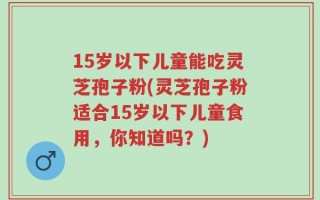 15岁以下儿童能吃灵芝孢子粉(灵芝孢子粉适合15岁以下儿童食用，你知道吗？)