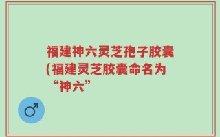 福建神六灵芝孢子胶囊(福建灵芝胶囊命名为“神六”