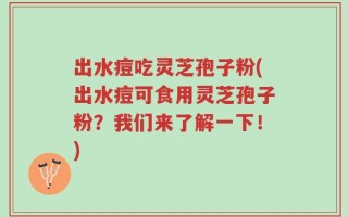 出水痘吃灵芝孢子粉(出水痘可食用灵芝孢子粉？我们来了解一下！)