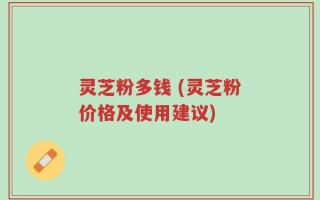 灵芝粉多钱 (灵芝粉价格及使用建议)