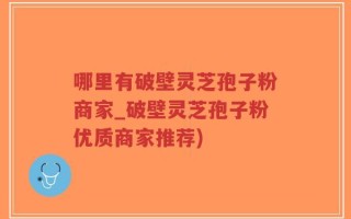 哪里有破壁灵芝孢子粉商家_破壁灵芝孢子粉优质商家推荐)