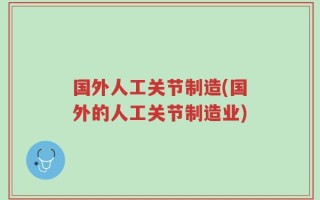 国外人工关节制造(国外的人工关节制造业)