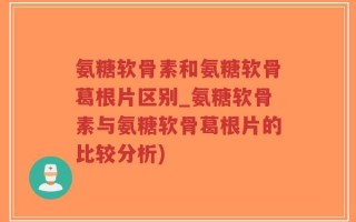 氨糖软骨素和氨糖软骨葛根片区别_氨糖软骨素与氨糖软骨葛根片的比较分析)