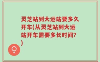 灵芝站到大运站要多久开车(从灵芝站到大运站开车需要多长时间？)