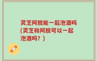 灵芝阿胶能一起泡酒吗(灵芝和阿胶可以一起泡酒吗？)