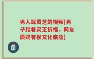 男人踩灵芝的视频(男子踏着灵芝祈福，网友质疑有损文化底蕴)