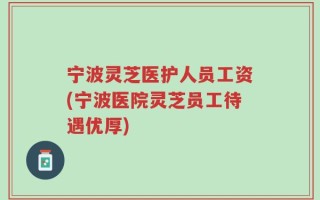 宁波灵芝医护人员工资(宁波医院灵芝员工待遇优厚)