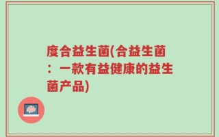 度合益生菌(合益生菌：一款有益健康的益生菌产品)