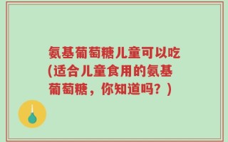 氨基葡萄糖儿童可以吃(适合儿童食用的氨基葡萄糖，你知道吗？)