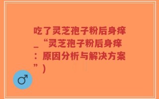 吃了灵芝孢子粉后身痒_“灵芝孢子粉后身痒：原因分析与解决方案”)