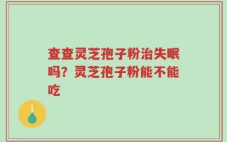 查查灵芝孢子粉治失眠吗？灵芝孢子粉能不能吃