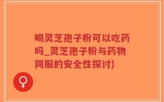 喝灵芝孢子粉可以吃药吗_灵芝孢子粉与药物同服的安全性探讨)