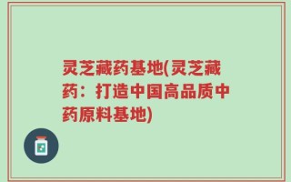 灵芝藏药基地(灵芝藏药：打造中国高品质中药原料基地)
