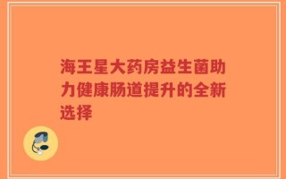 海王星大药房益生菌助力健康肠道提升的全新选择