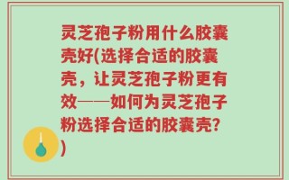 灵芝孢子粉用什么胶囊壳好(选择合适的胶囊壳，让灵芝孢子粉更有效──如何为灵芝孢子粉选择合适的胶囊壳？)