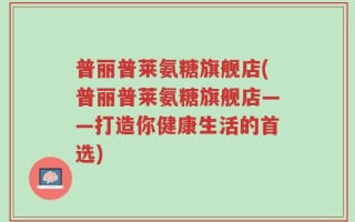 普丽普莱氨糖旗舰店(普丽普莱氨糖旗舰店——打造你健康生活的首选)