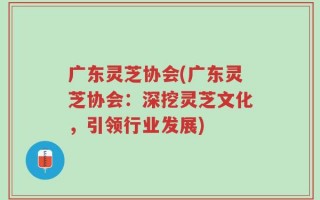 广东灵芝协会(广东灵芝协会：深挖灵芝文化，引领行业发展)