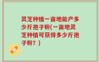 灵芝种植一亩地能产多少斤孢子粉(一亩地灵芝种植可获得多少斤孢子粉？)