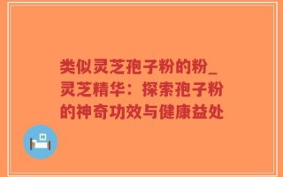 类似灵芝孢子粉的粉_灵芝精华：探索孢子粉的神奇功效与健康益处