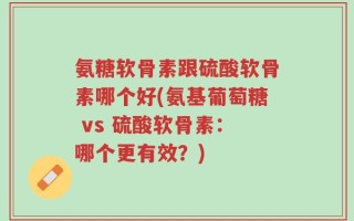 氨糖软骨素跟硫酸软骨素哪个好(氨基葡萄糖 vs 硫酸软骨素：哪个更有效？)