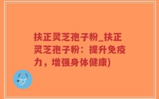 扶正灵芝孢子粉_扶正灵芝孢子粉：提升免疫力，增强身体健康)