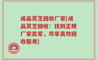 成品灵芝回收厂家(成品灵芝回收：找到正规厂家卖家，尽享高效回收服务)