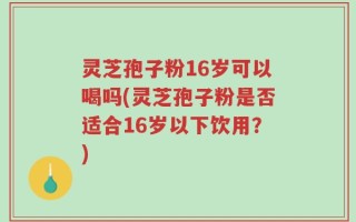 灵芝孢子粉16岁可以喝吗(灵芝孢子粉是否适合16岁以下饮用？)
