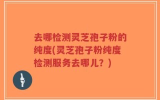 去哪检测灵芝孢子粉的纯度(灵芝孢子粉纯度检测服务去哪儿？)