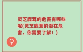 灵芝鹿茸的危害有哪些呢(灵芝鹿茸的潜在危害，你需要了解！)