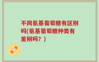 不同氨基葡萄糖有区别吗(氨基葡萄糖种类有差别吗？)