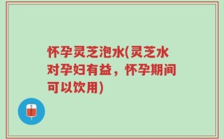 怀孕灵芝泡水(灵芝水对孕妇有益，怀孕期间可以饮用)
