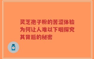 灵芝孢子粉的苦涩体验为何让人难以下咽探究其背后的秘密