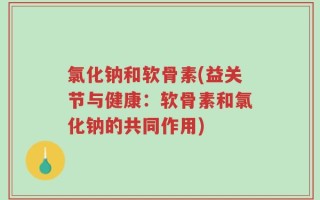 氯化钠和软骨素(益关节与健康：软骨素和氯化钠的共同作用)