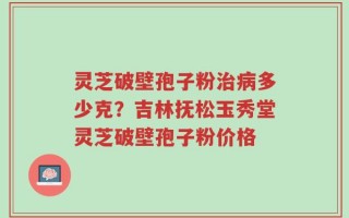 灵芝破壁孢子粉治病多少克？吉林抚松玉秀堂灵芝破壁孢子粉价格