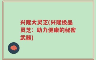 兴隆大灵芝(兴隆极品灵芝：助力健康的秘密武器)