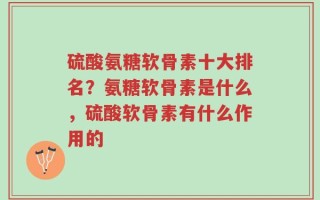 硫酸氨糖软骨素十大排名？氨糖软骨素是什么，硫酸软骨素有什么作用的