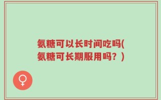 氨糖可以长时间吃吗(氨糖可长期服用吗？)