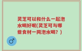 灵芝可以和什么一起泡水喝好呢(灵芝可与哪些食材一同泡水喝？)