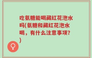 吃氨糖能喝藏红花泡水吗(氨糖和藏红花泡水喝，有什么注意事项？)